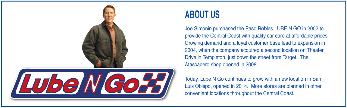 ABOUT US Joe Simonin purchased the Paso Robles LUBE N GO in 2002 to provide the Central Coast with quality car care at affordable prices. Growing demand and a loyal customer base lead to expansion in 2004, when the company acquired a second location on Theater Drive in Templeton, just down the street from Target. The Atascadero shop opened in 2008. Today, Lube N Go continues to grow with a new location in San Luis Obispo, opened in 2014. More stores are planned in other convenient locations throughout the Central Coast.